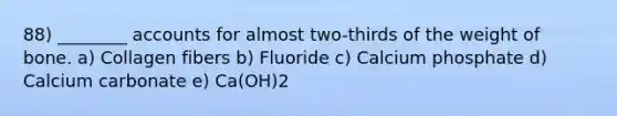 88) ________ accounts for almost two-thirds of the weight of bone. a) Collagen fibers b) Fluoride c) Calcium phosphate d) Calcium carbonate e) Ca(OH)2