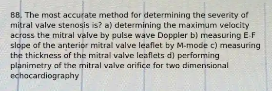 88. The most accurate method for determining the severity of mitral valve stenosis is? a) determining the maximum velocity across the mitral valve by pulse wave Doppler b) measuring E-F slope of the anterior mitral valve leaflet by M-mode c) measuring the thickness of the mitral valve leaflets d) performing planimetry of the mitral valve orifice for two dimensional echocardiography