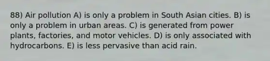 88) Air pollution A) is only a problem in South Asian cities. B) is only a problem in urban areas. C) is generated from power plants, factories, and motor vehicles. D) is only associated with hydrocarbons. E) is less pervasive than acid rain.