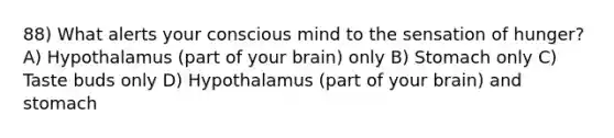 88) What alerts your conscious mind to the sensation of hunger? A) Hypothalamus (part of your brain) only B) Stomach only C) Taste buds only D) Hypothalamus (part of your brain) and stomach