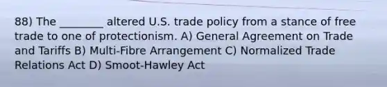 88) The ________ altered U.S. trade policy from a stance of free trade to one of protectionism. A) General Agreement on Trade and Tariffs B) Multi-Fibre Arrangement C) Normalized Trade Relations Act D) Smoot-Hawley Act