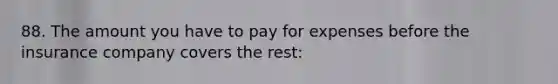 88. The amount you have to pay for expenses before the insurance company covers the rest: