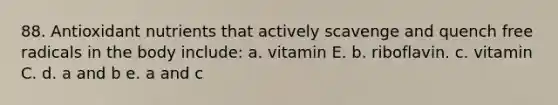 88. Antioxidant nutrients that actively scavenge and quench free radicals in the body include: a. vitamin E. b. riboflavin. c. vitamin C. d. a and b e. a and c