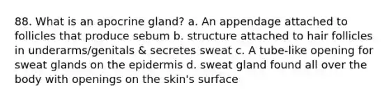 88. What is an apocrine gland? a. An appendage attached to follicles that produce sebum b. structure attached to hair follicles in underarms/genitals & secretes sweat c. A tube-like opening for sweat glands on the epidermis d. sweat gland found all over the body with openings on the skin's surface