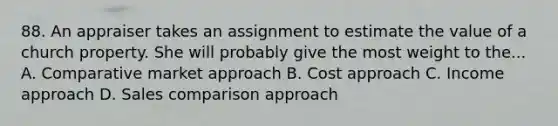 88. An appraiser takes an assignment to estimate the value of a church property. She will probably give the most weight to the... A. Comparative market approach B. Cost approach C. Income approach D. Sales comparison approach