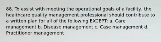 88. To assist with meeting the operational goals of a facility, the healthcare quality management professional should contribute to a written plan for all of the following EXCEPT: a. Care management b. Disease management c. Case management d. Practitioner management