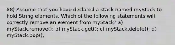 88) Assume that you have declared a stack named myStack to hold String elements. Which of the following statements will correctly remove an element from myStack? a) myStack.remove(); b) myStack.get(); c) myStack.delete(); d) myStack.pop();