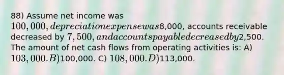 88) Assume net income was 100,000, depreciation expense was8,000, accounts receivable decreased by 7,500, and accounts payable decreased by2,500. The amount of net cash flows from operating activities is: A) 103,000. B)100,000. C) 108,000. D)113,000.