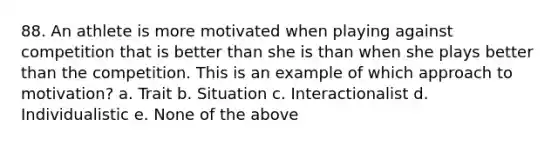 88. An athlete is more motivated when playing against competition that is better than she is than when she plays better than the competition. This is an example of which approach to motivation? a. Trait b. Situation c. Interactionalist d. Individualistic e. None of the above