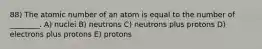 88) The atomic number of an atom is equal to the number of ________. A) nuclei B) neutrons C) neutrons plus protons D) electrons plus protons E) protons