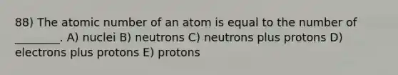 88) The atomic number of an atom is equal to the number of ________. A) nuclei B) neutrons C) neutrons plus protons D) electrons plus protons E) protons