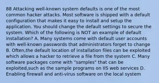 88 Attacking well-known system defaults is one of the most common hacker attacks. Most software is shipped with a default configuration that makes it easy to install and setup the application. You should change the default settings to secure the system. Which of the following is NOT an example of default installation? A. Many systems come with default user accounts with well-known passwords that administrators forget to change B. Often,the default location of installation files can be exploited which allows a hacker to retrieve a file from the system C. Many software packages come with "samples" that can be exploited,such as the sample programs on IIS web services D. Enabling firewall and anti-virus software on the local system