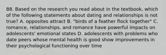 88. Based on the research you read about in the textbook, which of the following statements about dating and relationships is not true? A. opposites attract B. "birds of a feather flock together" C. romance, relationships, and romance have powerful impacts on adolescents' emotional states D. adolescents with problems who date peers whose mental health is good show improvements in their psychological functioning over time