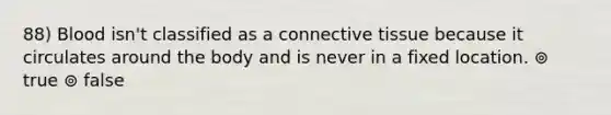 88) Blood isn't classified as a connective tissue because it circulates around the body and is never in a fixed location. ⊚ true ⊚ false