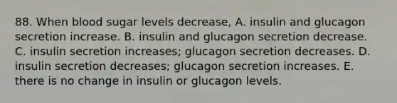 88. When blood sugar levels decrease, A. insulin and glucagon secretion increase. B. insulin and glucagon secretion decrease. C. insulin secretion increases; glucagon secretion decreases. D. insulin secretion decreases; glucagon secretion increases. E. there is no change in insulin or glucagon levels.