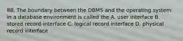 88. The boundary between the DBMS and the operating system in a database environment is called the A. user interface B. stored record interface C. logical record interface D. physical record interface