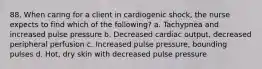 88. When caring for a client in cardiogenic shock, the nurse expects to find which of the following? a. Tachypnea and increased pulse pressure b. Decreased cardiac output, decreased peripheral perfusion c. Increased pulse pressure, bounding pulses d. Hot, dry skin with decreased pulse pressure