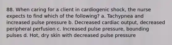 88. When caring for a client in cardiogenic shock, the nurse expects to find which of the following? a. Tachypnea and increased pulse pressure b. Decreased cardiac output, decreased peripheral perfusion c. Increased pulse pressure, bounding pulses d. Hot, dry skin with decreased pulse pressure