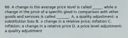 88. A change in the average price level is called _____, while a change in the price of a specific good in comparison with other goods and services is called _______. A. a quality adjustment; a substitution bias B. a change in a relative price; inflation C. inflation; a change in a relative price D. a price level adjustment; a quality adjustment