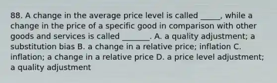 88. A change in the average price level is called _____, while a change in the price of a specific good in comparison with other goods and services is called _______. A. a quality adjustment; a substitution bias B. a change in a relative price; inflation C. inflation; a change in a relative price D. a price level adjustment; a quality adjustment