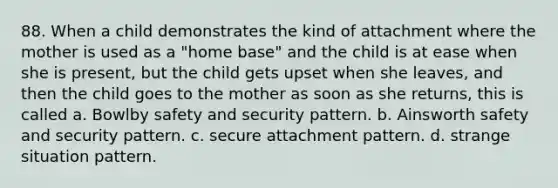 88. When a child demonstrates the kind of attachment where the mother is used as a "home base" and the child is at ease when she is present, but the child gets upset when she leaves, and then the child goes to the mother as soon as she returns, this is called a. Bowlby safety and security pattern. b. Ainsworth safety and security pattern. c. secure attachment pattern. d. strange situation pattern.