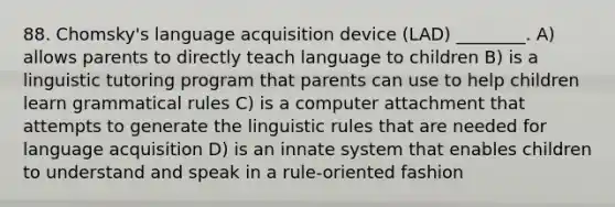 88. Chomsky's language acquisition device (LAD) ________. A) allows parents to directly teach language to children B) is a linguistic tutoring program that parents can use to help children learn grammatical rules C) is a computer attachment that attempts to generate the linguistic rules that are needed for language acquisition D) is an innate system that enables children to understand and speak in a rule-oriented fashion