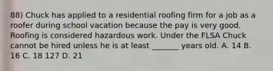 88) Chuck has applied to a residential roofing firm for a job as a roofer during school vacation because the pay is very good. Roofing is considered hazardous work. Under the FLSA Chuck cannot be hired unless he is at least _______ years old. A. 14 B. 16 C. 18 127 D. 21