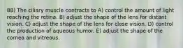 88) The ciliary muscle contracts to A) control the amount of light reaching the retina. B) adjust the shape of the lens for distant vision. C) adjust the shape of the lens for close vision. D) control the production of aqueous humor. E) adjust the shape of the cornea and vitreous.