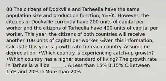 88 The citizens of Dookville and Tarheelia have the same population size and production function, Y=√K. However, the citizens of Dookville currently have 200 units of capital per worker and the citizens of Tarheelia have 400 units of capital per worker. This year, the citizens of both countries will receive another 100 units of capital per worker. Given this information, calculate this year's growth rate for each country. Assume no depreciation. •Which country is experiencing catch-up growth? •Which country has a higher standard of living? The growth rate in Tarheelia will be ______. A.Less than 15% B.15% C.Between 15% and 20% D.More than 20%