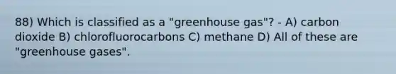 88) Which is classified as a "greenhouse gas"? - A) carbon dioxide B) chlorofluorocarbons C) methane D) All of these are "greenhouse gases".