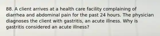 88. A client arrives at a health care facility complaining of diarrhea and abdominal pain for the past 24 hours. The physician diagnoses the client with gastritis, an acute illness. Why is gastritis considered an acute illness?