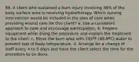 88. A client who sustained a burn injury involving 36% of the body surface area is receiving hydrotherapy. Which nursing intervention would be included in the plan of care when providing wound care for this client? a. Use a consistent approach to care and encourage participation. b. Prepare equipment while doing the procedure and explain the treatment to the client. c. Rinse the burn area with 105ºF (40.6ºC) water to prevent loss of body temperature. d. Arrange for a change of staff every 4 to 5 days and have the client select the time for the procedure to be done.