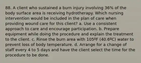 88. A client who sustained a burn injury involving 36% of the body surface area is receiving hydrotherapy. Which nursing intervention would be included in the plan of care when providing wound care for this client? a. Use a consistent approach to care and encourage participation. b. Prepare equipment while doing the procedure and explain the treatment to the client. c. Rinse the burn area with 105ºF (40.6ºC) water to prevent loss of body temperature. d. Arrange for a change of staff every 4 to 5 days and have the client select the time for the procedure to be done.