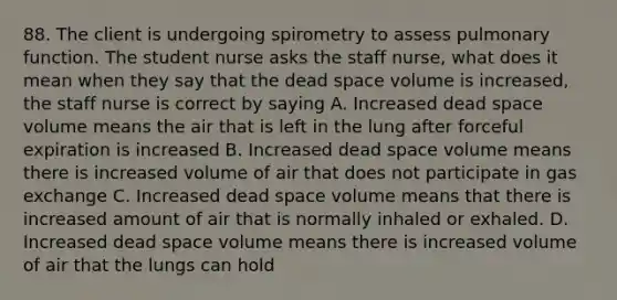 88. The client is undergoing spirometry to assess pulmonary function. The student nurse asks the staff nurse, what does it mean when they say that the dead space volume is increased, the staff nurse is correct by saying A. ﻿﻿Increased dead space volume means the air that is left in the lung after forceful expiration is increased B. ﻿﻿Increased dead space volume means there is increased volume of air that does not participate in gas exchange C. ﻿﻿Increased dead space volume means that there is increased amount of air that is normally inhaled or exhaled. D. ﻿﻿Increased dead space volume means there is increased volume of air that the lungs can hold