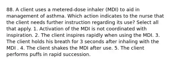 88. A client uses a metered-dose inhaler (MDI) to aid in management of asthma. Which action indicates to the nurse that the client needs further instruction regarding its use? Select all that apply. 1. Activation of the MDI is not coordinated with inspiration. 2. The client inspires rapidly when using the MDI. 3. The client holds his breath for 3 seconds after inhaling with the MDI . 4. The client shakes the MDI after use. 5. The client performs puffs in rapid succession.