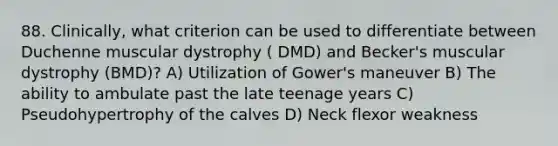 88. Clinically, what criterion can be used to differentiate between Duchenne muscular dystrophy ( DMD) and Becker's muscular dystrophy (BMD)? A) Utilization of Gower's maneuver B) The ability to ambulate past the late teenage years C) Pseudohypertrophy of the calves D) Neck flexor weakness