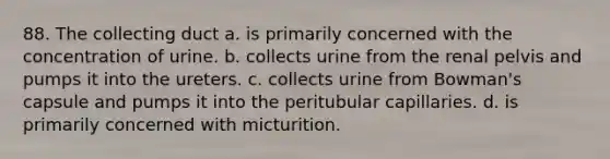 88. The collecting duct a. is primarily concerned with the concentration of urine. b. collects urine from the renal pelvis and pumps it into the ureters. c. collects urine from Bowman's capsule and pumps it into the peritubular capillaries. d. is primarily concerned with micturition.