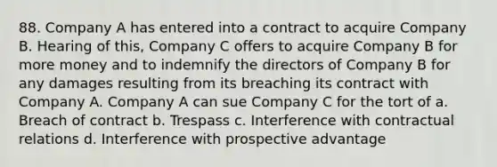 88. Company A has entered into a contract to acquire Company B. Hearing of this, Company C offers to acquire Company B for more money and to indemnify the directors of Company B for any damages resulting from its breaching its contract with Company A. Company A can sue Company C for the tort of a. Breach of contract b. Trespass c. Interference with contractual relations d. Interference with prospective advantage