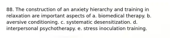 88. The construction of an anxiety hierarchy and training in relaxation are important aspects of a. biomedical therapy. b. aversive conditioning. c. systematic desensitization. d. interpersonal psychotherapy. e. stress inoculation training.