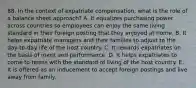 88. In the context of expatriate compensation, what is the role of a balance sheet approach? A. It equalizes purchasing power across countries so employees can enjoy the same living standard in their foreign posting that they enjoyed at home. B. It helps expatriate managers and their families to adjust to the day-to-day life of the host country. C. It rewards expatriates on the basis of merit and performance. D. It helps expatriates to come to terms with the standard of living of the host country. E. It is offered as an inducement to accept foreign postings and live away from family.