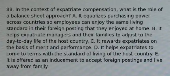 88. In the context of expatriate compensation, what is the role of a balance sheet approach? A. It equalizes purchasing power across countries so employees can enjoy the same living standard in their foreign posting that they enjoyed at home. B. It helps expatriate managers and their families to adjust to the day-to-day life of the host country. C. It rewards expatriates on the basis of merit and performance. D. It helps expatriates to come to terms with the standard of living of the host country. E. It is offered as an inducement to accept foreign postings and live away from family.