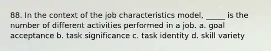 88. In the context of the job characteristics model, _____ is the number of different activities performed in a job. a. goal acceptance b. task significance c. task identity d. skill variety