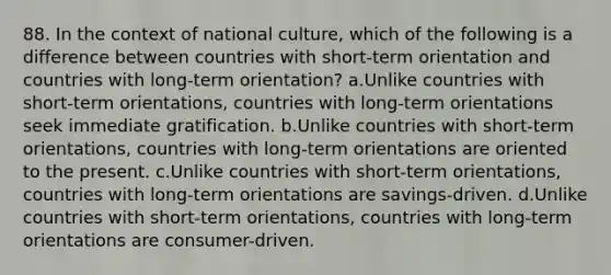 88. In the context of national culture, which of the following is a difference between countries with short-term orientation and countries with long-term orientation? a.Unlike countries with short-term orientations, countries with long-term orientations seek immediate gratification. b.Unlike countries with short-term orientations, countries with long-term orientations are oriented to the present. c.Unlike countries with short-term orientations, countries with long-term orientations are savings-driven. d.Unlike countries with short-term orientations, countries with long-term orientations are consumer-driven.