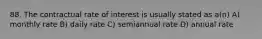 88. The contractual rate of interest is usually stated as a(n) A) monthly rate B) daily rate C) semiannual rate D) annual rate