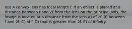 88) A convex lens has focal length f. If an object is placed at a distance between f and 2f from the lens on the principal axis, the image is located at a distance from the lens A) of 2f. B) between f and 2f. C) of f. D) that is greater than 2f. E) of infinity.