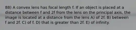 88) A convex lens has focal length f. If an object is placed at a distance between f and 2f from the lens on the principal axis, the image is located at a distance from the lens A) of 2f. B) between f and 2f. C) of f. D) that is greater than 2f. E) of infinity.