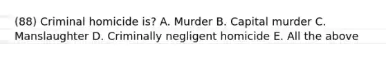 (88) Criminal homicide is? A. Murder B. Capital murder C. Manslaughter D. Criminally negligent homicide E. All the above