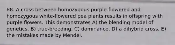 88. A cross between homozygous purple-flowered and homozygous white-flowered pea plants results in offspring with purple flowers. This demonstrates A) the blending model of genetics. B) true-breeding. C) dominance. D) a dihybrid cross. E) the mistakes made by Mendel.