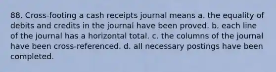 88. Cross-footing a cash receipts journal means a. the equality of debits and credits in the journal have been proved. b. each line of the journal has a horizontal total. c. the columns of the journal have been cross-referenced. d. all necessary postings have been completed.