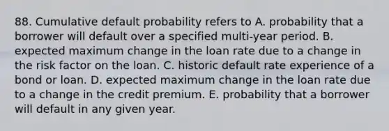 88. Cumulative default probability refers to A. probability that a borrower will default over a specified multi-year period. B. expected maximum change in the loan rate due to a change in the risk factor on the loan. C. historic default rate experience of a bond or loan. D. expected maximum change in the loan rate due to a change in the credit premium. E. probability that a borrower will default in any given year.